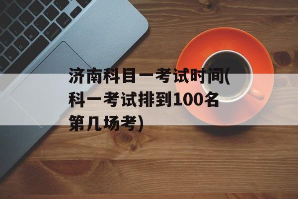济南科目一考试时间(科一考试排到100名第几场考)-第1张图片-