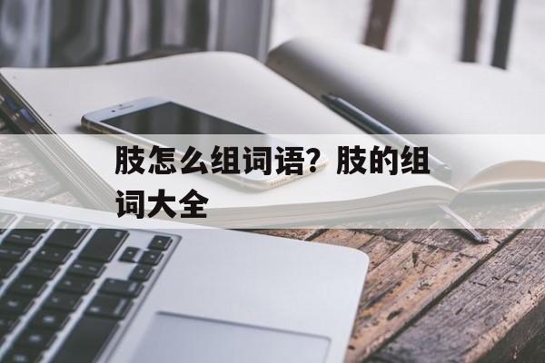 肢怎么组词语?肢的组词大全-第1张图片- 肢怎么组词语?肢的组词大全-第1张图片-