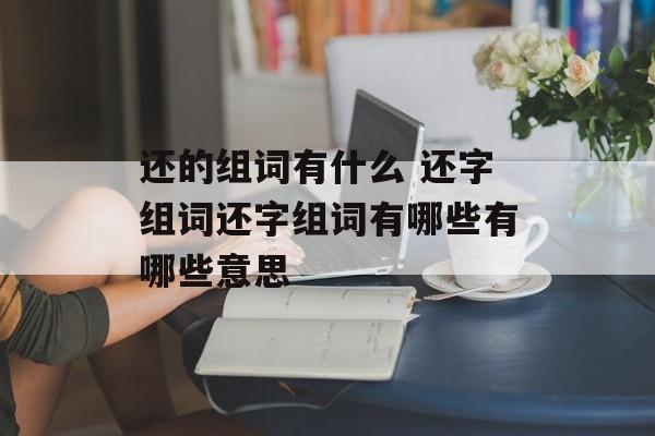还的组词有什么 还字组词还字组词有哪些有哪些意思-第1张图片- 还的组词有什么 还字组词还字组词有哪些有哪些意思-第1张图片-