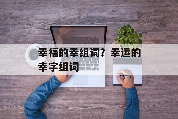幸福的幸组词?幸运的幸字组词-第1张图片- 幸福的幸组词?幸运的幸字组词-第1张图片-