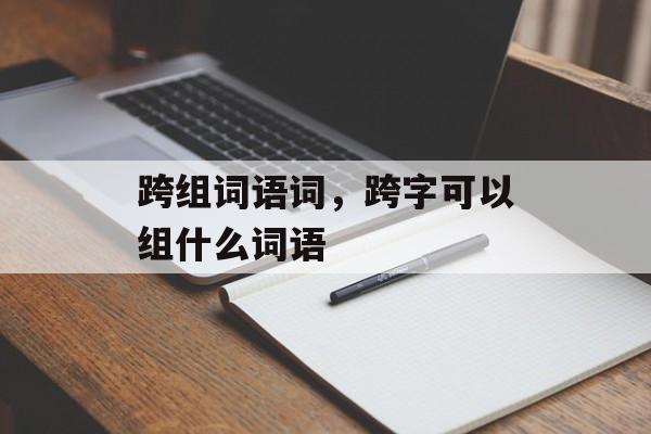 跨组词语词,跨字可以组什么词语-第1张图片- 跨组词语词,跨字可以组什么词语-第1张图片-