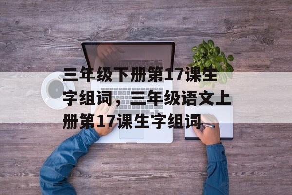 三年级下册第17课生字组词，三年级语文上册第17课生字组词-第1张图片-