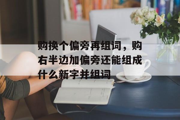 购换个偏旁再组词，购右半边加偏旁还能组成什么新字并组词-第1张图片-