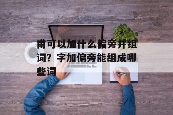 甫可以加什么偏旁并组词？字加偏旁能组成哪些词-第1张图片-