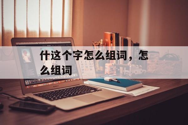 什这个字怎么组词,怎么组词-第1张图片- 什这个字怎么组词,怎么组词-第1张图片-