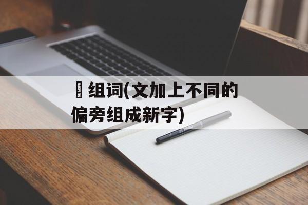 炆组词(文加上不同的偏旁组成新字)-第1张图片- 炆组词(文加上不同的偏旁组成新字)-第1张图片-