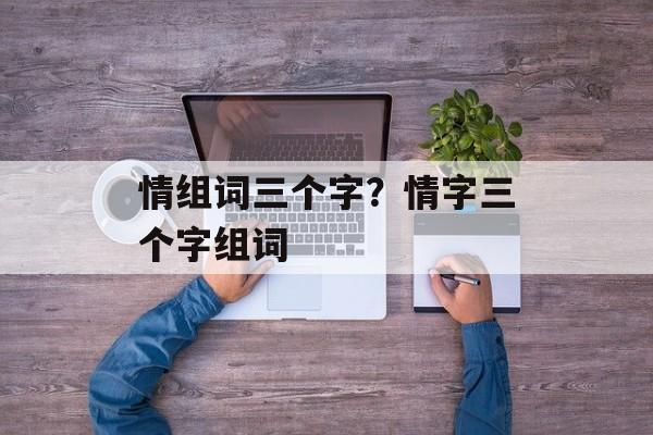 情组词三个字？情字三个字组词-第1张图片-