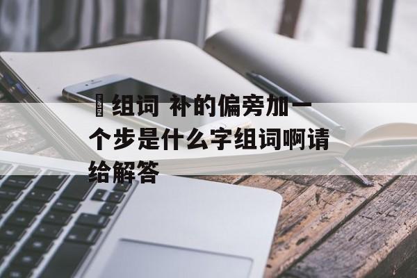 埗组词 补的偏旁加一个步是什么字组词啊请给解答-第1张图片-