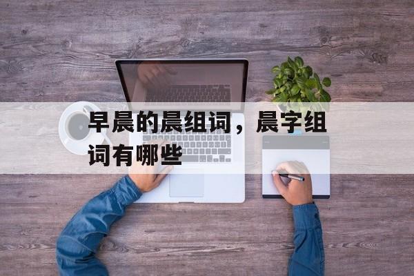 早晨的晨组词，晨字组词有哪些-第1张图片-