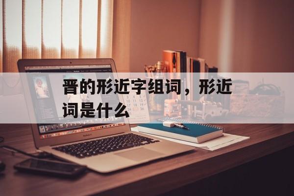 晋的形近字组词，形近词是什么-第1张图片-