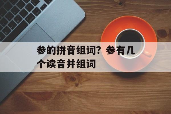 参的拼音组词？参有几个读音并组词-第1张图片-