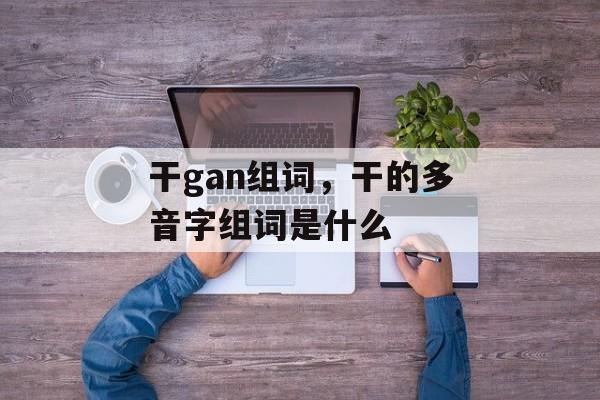 干gan组词，干的多音字组词是什么-第1张图片-