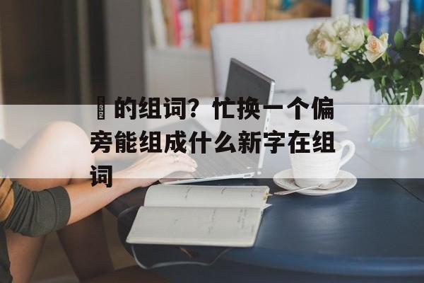 汒的组词？忙换一个偏旁能组成什么新字在组词-第1张图片-