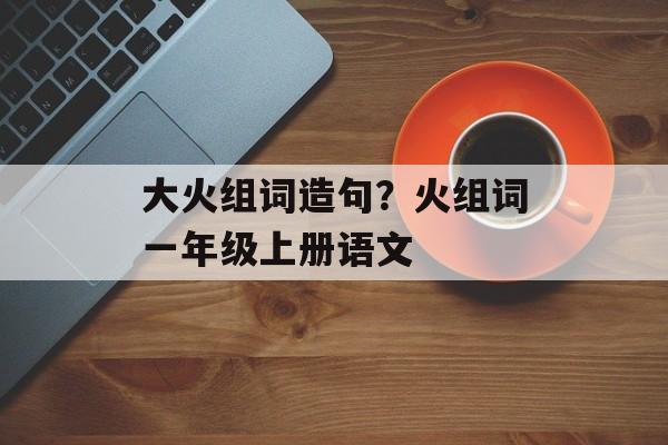 大火组词造句？火组词一年级上册语文-第1张图片-
