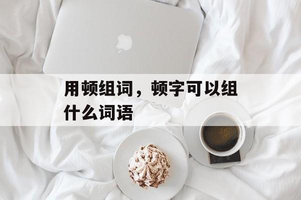 用顿组词，顿字可以组什么词语-第1张图片-